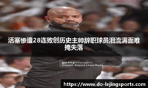 活塞惨遭28连败创历史主帅辞职球员泪流满面难掩失落