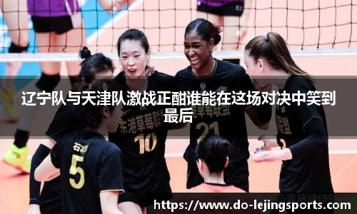 辽宁队与天津队激战正酣谁能在这场对决中笑到最后